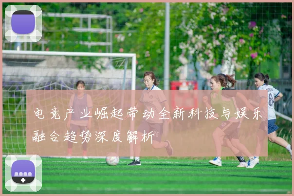 电竞产业崛起带动全新科技与娱乐融合趋势深度解析