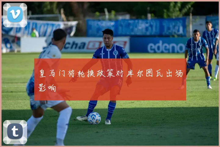 皇马门将轮换政策对库尔图瓦出场影响