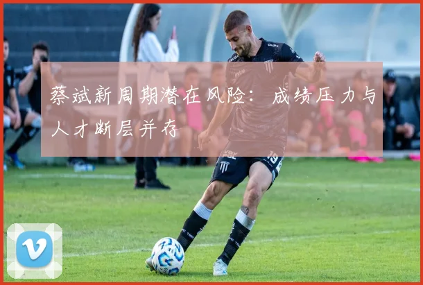 蔡斌新周期潜在风险：成绩压力与人才断层并存