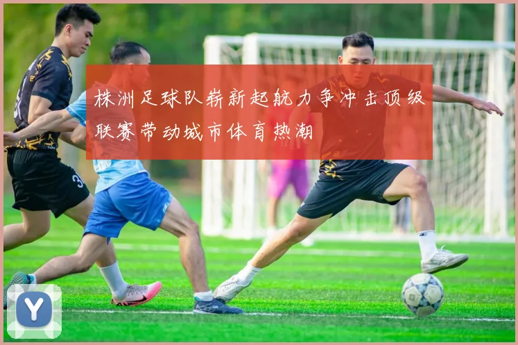株洲足球队崭新起航力争冲击顶级联赛带动城市体育热潮