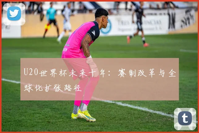U20世界杯未来十年：赛制改革与全球化扩张路径