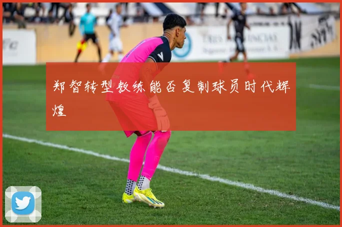 郑智转型教练能否复制球员时代辉煌