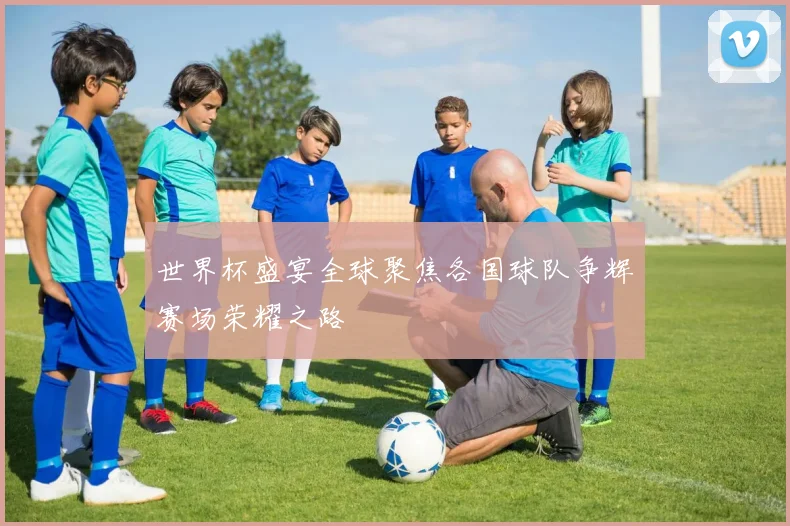 世界杯盛宴全球聚焦各国球队争辉赛场荣耀之路