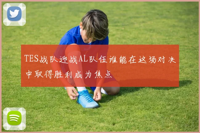 TES战队迎战AL队伍谁能在这场对决中取得胜利成为焦点