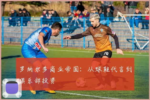 罗纳尔多商业帝国：从球鞋代言到俱乐部投资