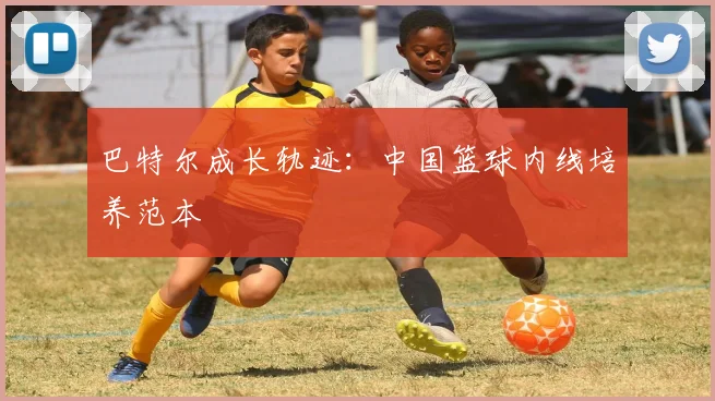 巴特尔成长轨迹：中国篮球内线培养范本